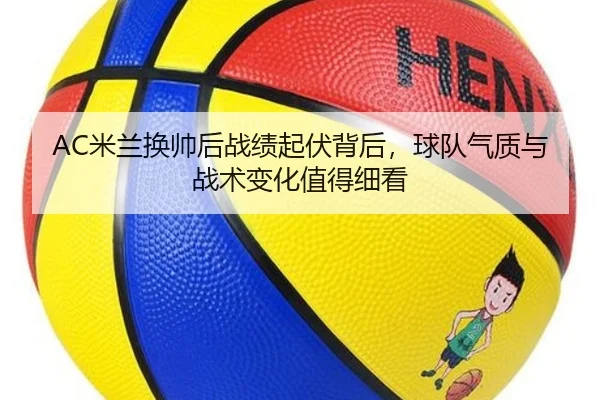AC米兰换帅后战绩起伏背后，球队气质与战术变化值得细看（mktiyu）